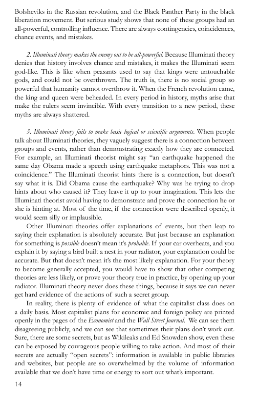 Bolsheviks in the Russian revolution, and the Black Panther Party in the black liberation movement. But serious study shows that none of these groups had an all-powerful, controlling influence. There are always contingencies, coincidences, chance events, and mistakes.  2. Uluminati theory matkes the enemy o 0 be all poweril, Because Uluminati theory denies that history involves chance and mistakes, it makes the Illuminati seem god-like. This is like when peasants used to say that kings were untouchable gods, and could not be overthrown. The truth is, there is no social group so powerful that humanity cannot overthrow it. When the French revolution came, the king and queen were beheaded. In every period in history, myths arise that make the rulers seem invincible. With every transition to a new period, these myths are always shattered.  3. Ubuminali theory fail fo make basic loical or scentfc arguments. When people talk about lluminati theories,they vaguely suggest there is a connection between groups and events, rather than demonstrating exactly how they are connected. For example, an Uluminati theorist might say “an carthquake happened the same day Obama made a specch using earthquake metaphors. This was not a coincidence.” The Illuminati theorist hints there s a connection, but doesn’t say what it is. Did Obama cause the earthquake? Why was he trying to drop hints about who caused it? They leave it up to your imagination. This lets the Illuminat theorist avoid having to demonstrate and prove the connection he or she is hinting at. Most of the time, if the connection were described openly, it would sem silly or implausible.  Other Hluminati theories offer explanations of events, but then leap to saying their explanation is absolutely accurate. But just because an explanation for something is passibe doesn’t mean its probabe. If your car overheats, and you explain it by saying a bird built a nest in your radiator, your explanation could be accurate. But that doesn’t mean s the most likely esplanation. For your theory o become generally accepted, you would have to show that other competing theories are less likely or prove your theory true in practice, by opening up your eadiator. llluminati theory never does these things, because it says we can never get hard evidence of the actions of such a secret group.  In reality, there is plenty of evidence of what the capitlist class does on a daily basis. Most capitalist plans for cconomic and foreign policy are prined openly in the pages of the Eaononist and the IVallStret Journa. We can see them disagreeing publicly, and we can se that sometimes their plans dost work out. Sure, there are some secrets, but as Wikileaks and Ed Snowden show even these can be exposed by courageous people willing to take action. And most of their secrets are actually “open secets” information is available in public libraries and websites, but people are so overwhelmed by the volume of information available that we don’t have time or energy to sort out what’s important  14 